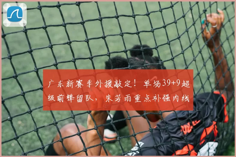 广东新赛季外援敲定!单场39+9超级前锋留队,朱芳雨重点补强内线