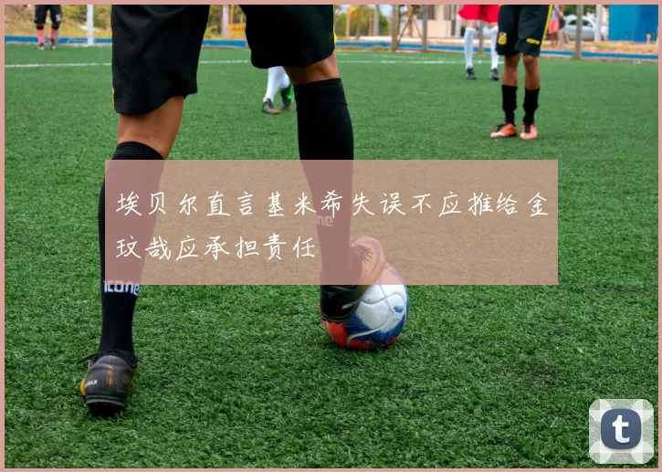 埃贝尔直言基米希失误不应推给金玟哉应承担责任