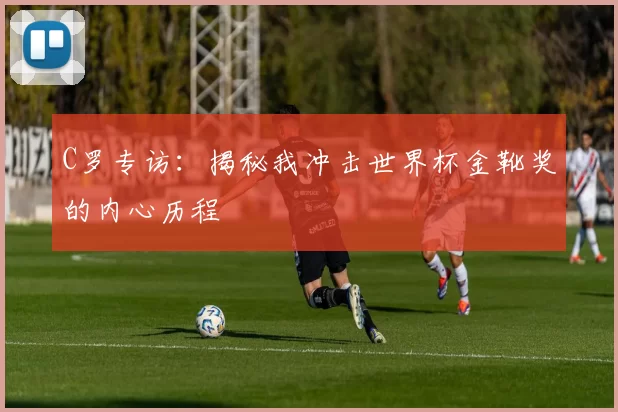 C罗专访:揭秘我冲击世界杯金靴奖的内心历程