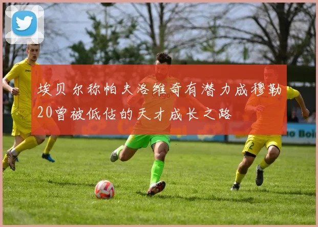 埃贝尔称帕夫洛维奇有潜力成穆勒20曾被低估的天才成长之路