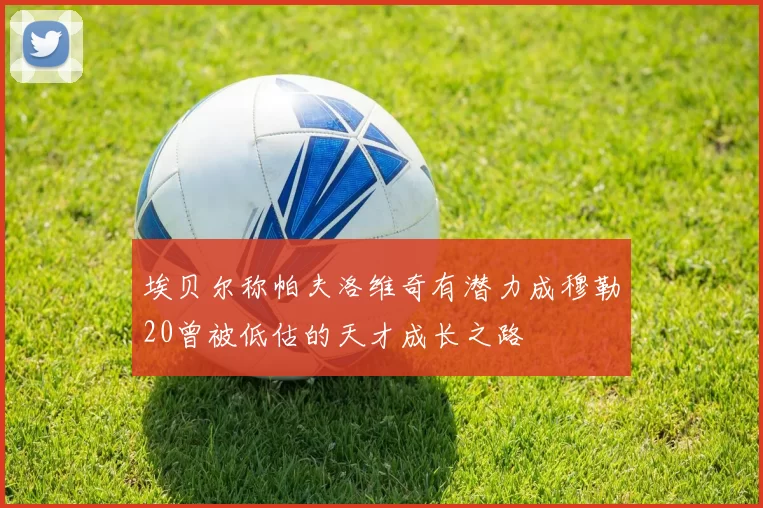 埃贝尔称帕夫洛维奇有潜力成穆勒20曾被低估的天才成长之路