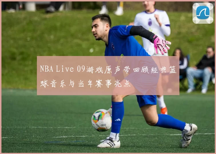 NBA Live 09游戏原声带回顾经典篮球音乐与当年赛事亮点