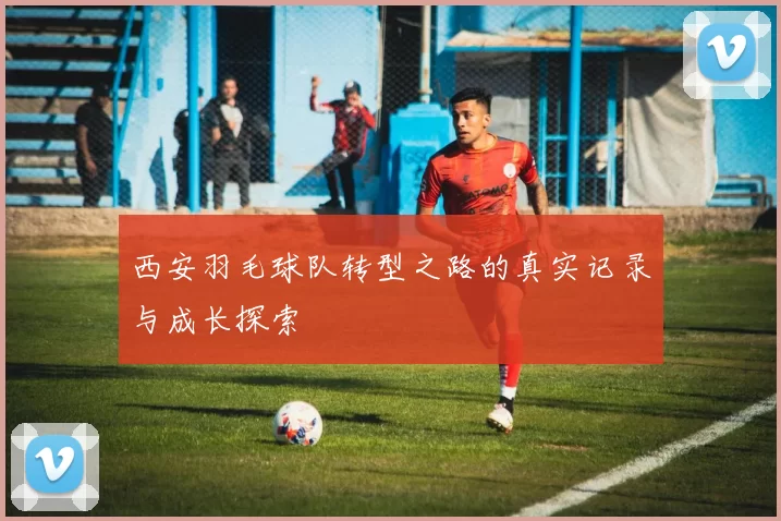 西安羽毛球队转型之路的真实记录与成长探索