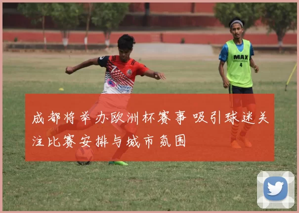 成都将举办欧洲杯赛事 吸引球迷关注比赛安排与城市氛围