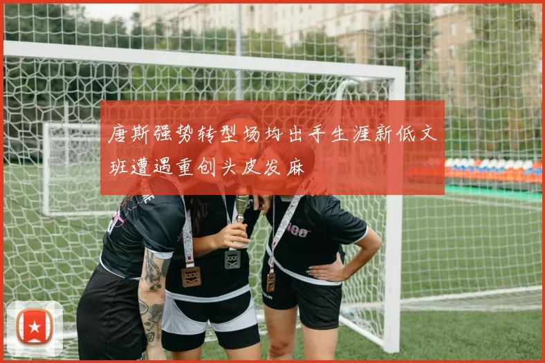 唐斯强势转型场均出手生涯新低文班遭遇重创头皮发麻