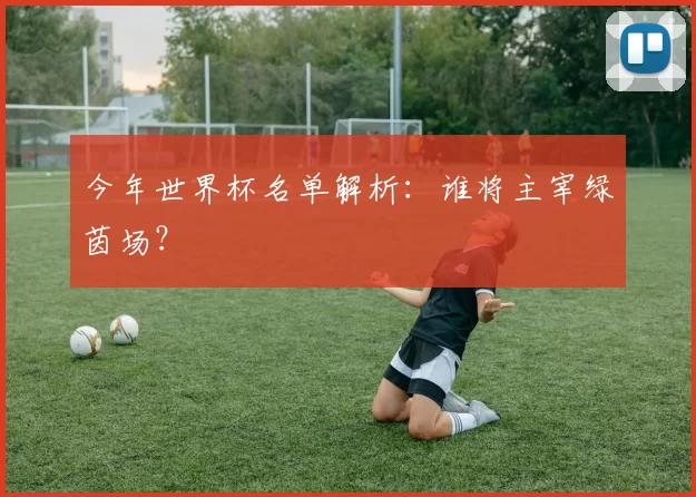 今年世界杯名单解析:谁将主宰绿茵场?
