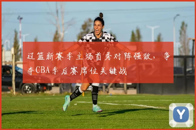 辽篮新赛季主场首秀对阵强敌,争夺CBA季后赛席位关键战