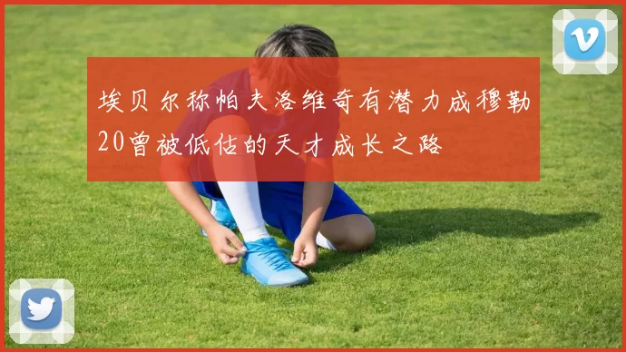 埃贝尔称帕夫洛维奇有潜力成穆勒20曾被低估的天才成长之路