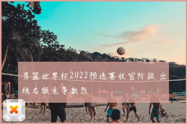 男篮世界杯2022预选赛收官阶段 出线名额竞争激烈