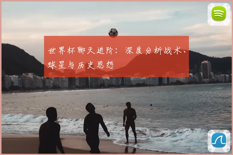 世界杯聊天进阶:深度分析战术、球星与历史恩怨