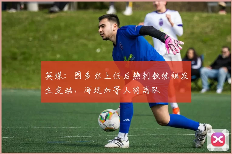 英媒：图多尔上任后热刺教练组发生变动，海廷加等人将离队