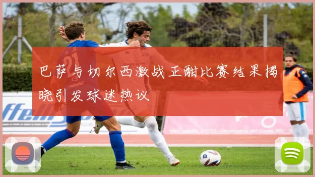 巴萨与切尔西激战正酣比赛结果揭晓引发球迷热议