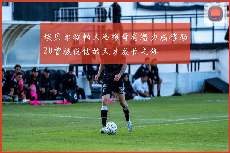 埃贝尔称帕夫洛维奇有潜力成穆勒20曾被低估的天才成长之路