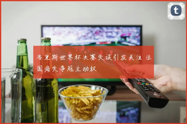 洛里斯世界杯决赛失误引发关注 法国痛失争冠主动权