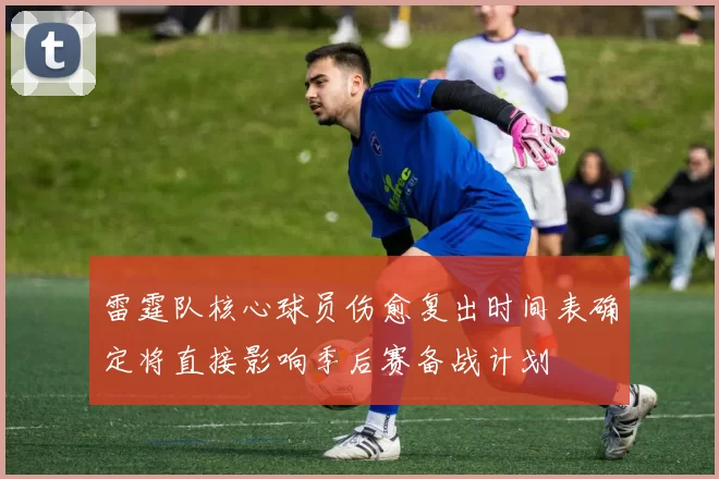 雷霆队核心球员伤愈复出时间表确定将直接影响季后赛备战计划