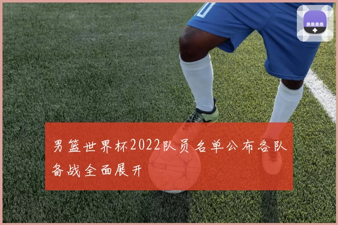 男篮世界杯2022队员名单公布各队备战全面展开