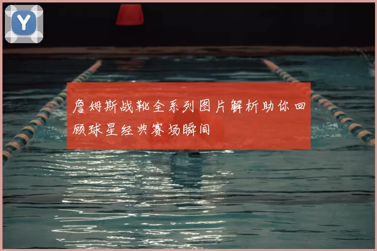 詹姆斯战靴全系列图片解析助你回顾球星经典赛场瞬间