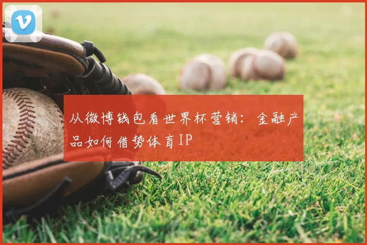 从微博钱包看世界杯营销:金融产品如何借势体育IP