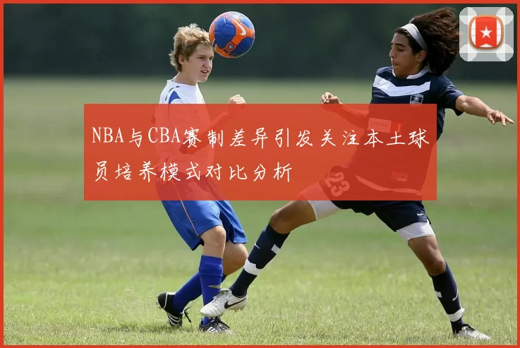 NBA与CBA赛制差异引发关注本土球员培养模式对比分析