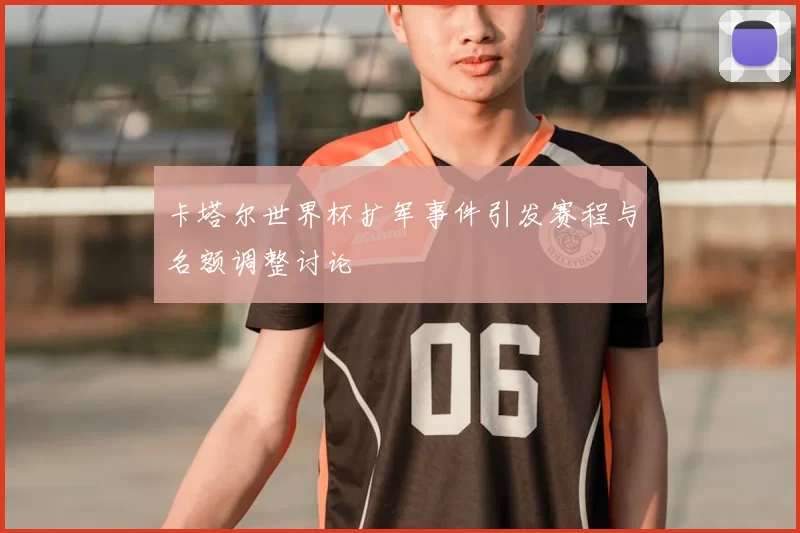卡塔尔世界杯扩军事件引发赛程与名额调整讨论