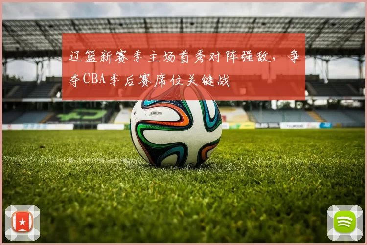 辽篮新赛季主场首秀对阵强敌,争夺CBA季后赛席位关键战