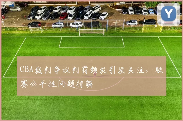 CBA裁判争议判罚频发引发关注,联赛公平性问题待解