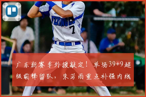 广东新赛季外援敲定!单场39+9超级前锋留队,朱芳雨重点补强内线