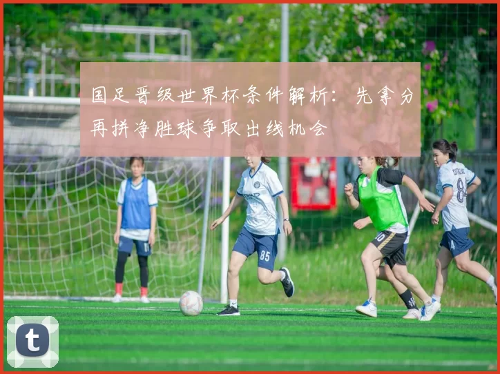 国足晋级世界杯条件解析:先拿分再拼净胜球争取出线机会