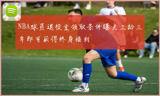 NBA球员退役金领取条件曝光工龄三年即可获得终身福利