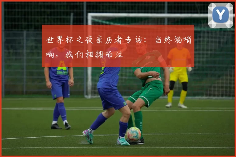 世界杯之夜亲历者专访：当终场哨响，我们相拥而泣