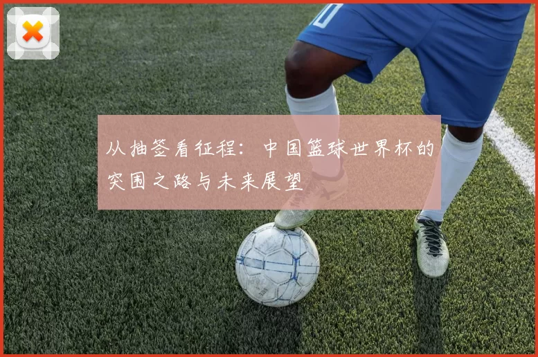 从抽签看征程：中国篮球世界杯的突围之路与未来展望