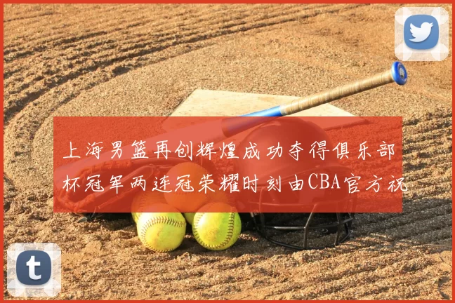 上海男篮再创辉煌成功夺得俱乐部杯冠军两连冠荣耀时刻由CBA官方祝贺
