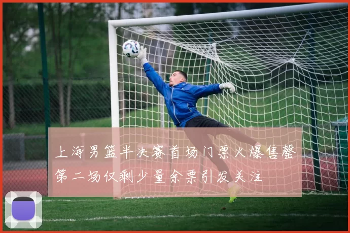 上海男篮半决赛首场门票火爆售罄第二场仅剩少量余票引发关注