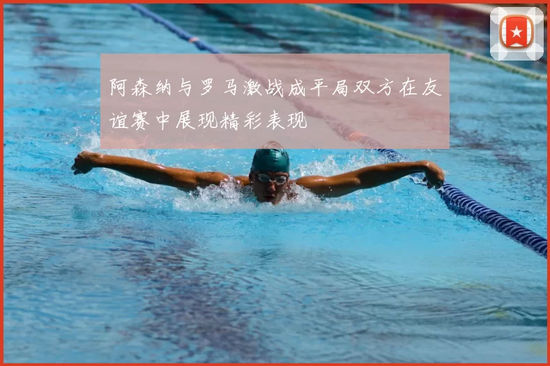 阿森纳与罗马激战成平局双方在友谊赛中展现精彩表现