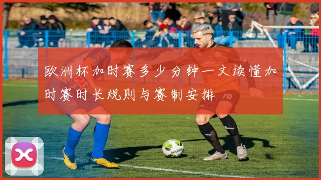欧洲杯加时赛多少分钟一文读懂加时赛时长规则与赛制安排
