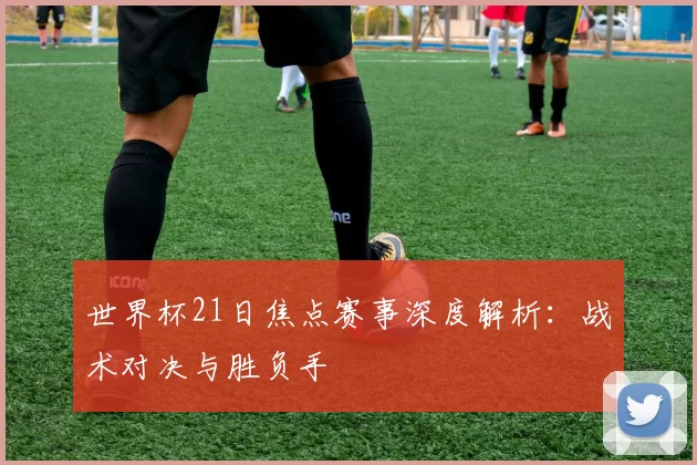 世界杯21日焦点赛事深度解析：战术对决与胜负手
