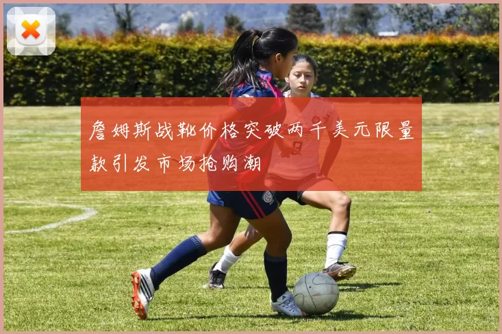 詹姆斯战靴价格突破两千美元限量款引发市场抢购潮