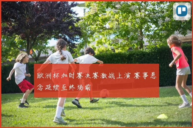 欧洲杯加时赛决赛激战上演 赛事悬念延续至终场前