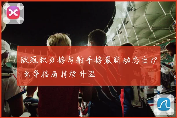欧冠积分榜与射手榜最新动态出炉 竞争格局持续升温