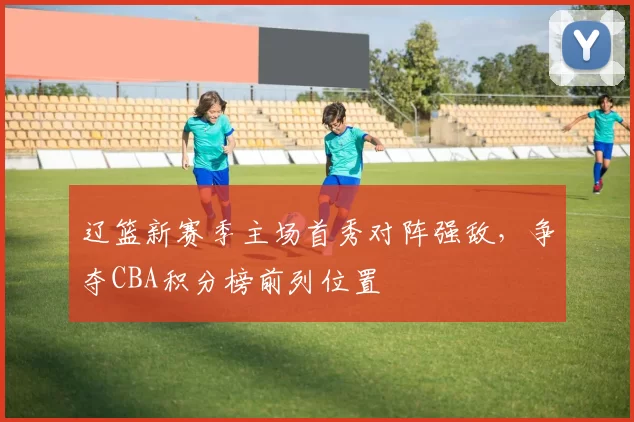 辽篮新赛季主场首秀对阵强敌,争夺CBA积分榜前列位置