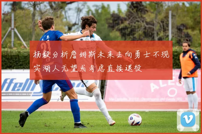 杨毅分析詹姆斯未来去向勇士不现实湖人无望或考虑直接退役