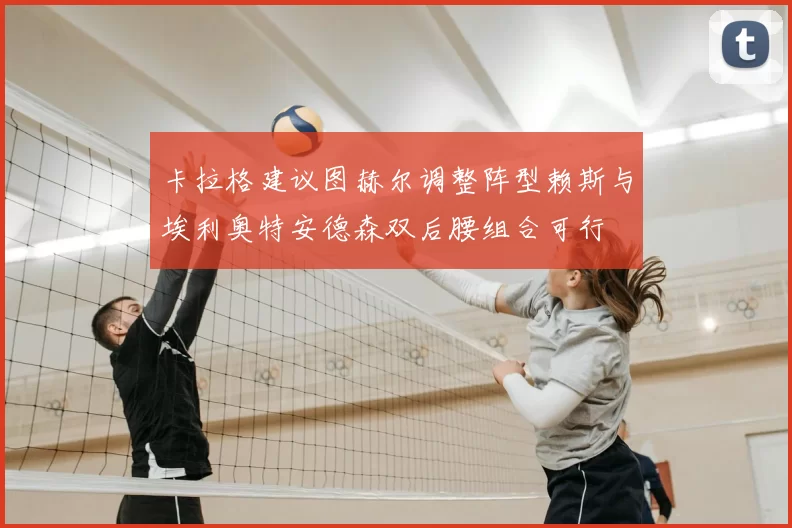 卡拉格建议图赫尔调整阵型赖斯与埃利奥特安德森双后腰组合可行
