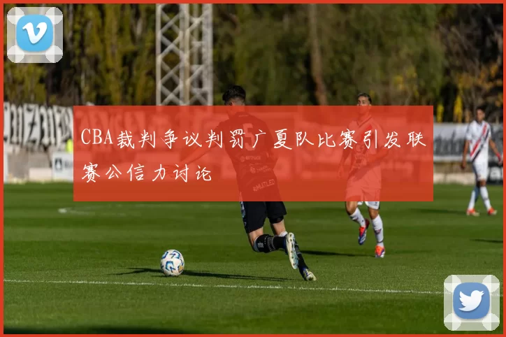 CBA裁判争议判罚广夏队比赛引发联赛公信力讨论