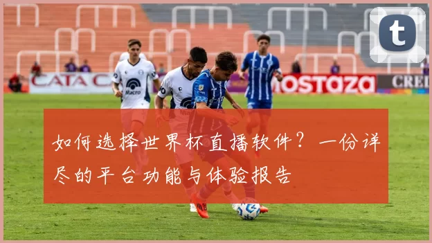 如何选择世界杯直播软件?一份详尽的平台功能与体验报告