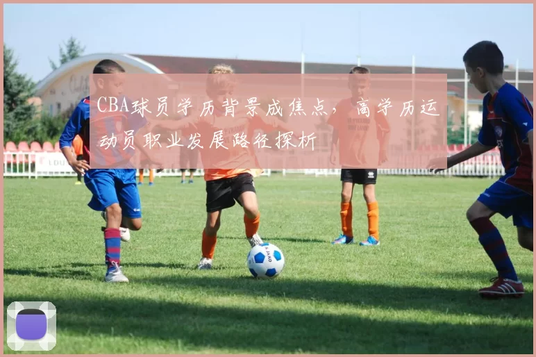 CBA球员学历背景成焦点，高学历运动员职业发展路径探析