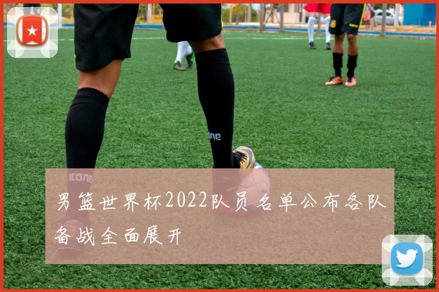 男篮世界杯2022队员名单公布各队备战全面展开